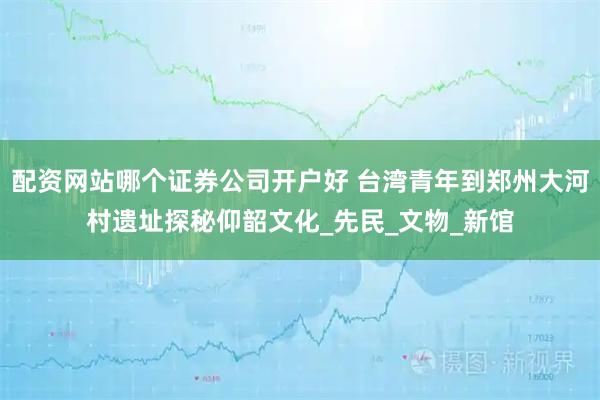 配资网站哪个证券公司开户好 台湾青年到郑州大河村遗址探秘仰韶文化_先民_文物_新馆