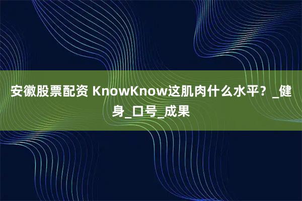 安徽股票配资 KnowKnow这肌肉什么水平？_健身_口号_成果