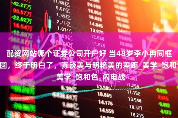 配资网站哪个证券公司开户好 当48岁李小冉同框46岁高圆圆，终于明白了，寡淡美与明艳美的差距_美学_饱和色_闪电战