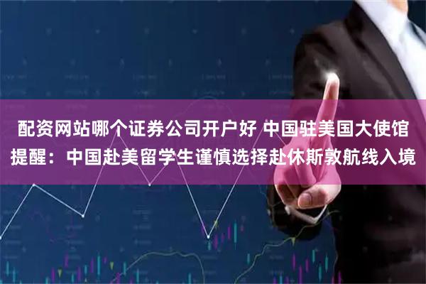 配资网站哪个证券公司开户好 中国驻美国大使馆提醒：中国赴美留学生谨慎选择赴休斯敦航线入境