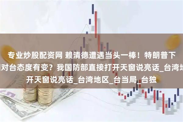 专业炒股配资网 赖清德遭遇当头一棒！特朗普下“死命令”，美国对台态度有变？我国防部直接打开天窗说亮话_台湾地区_台当局_台独