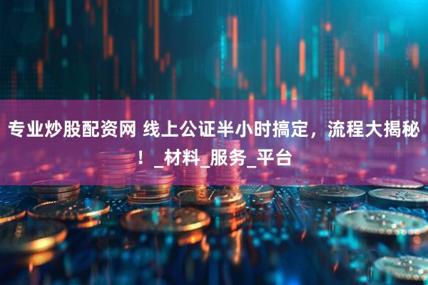 专业炒股配资网 线上公证半小时搞定，流程大揭秘！_材料_服务_平台